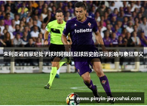 朱利亚诺西蒙尼处子球对阿根廷足球历史的深远影响与象征意义 朱利亚诺西蒙尼处子球对阿根廷足球历史的深远影响与象征意义
