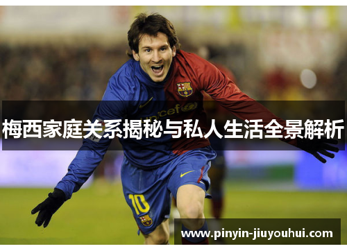 梅西家庭关系揭秘与私人生活全景解析 梅西家庭关系揭秘与私人生活全景解析