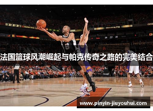 法国篮球风潮崛起与帕克传奇之路的完美结合