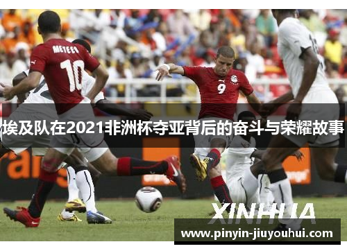 埃及队在2021非洲杯夺亚背后的奋斗与荣耀故事 埃及队在2021非洲杯夺亚背后的奋斗与荣耀故事