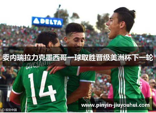 委内瑞拉力克墨西哥一球取胜晋级美洲杯下一轮 委内瑞拉力克墨西哥一球取胜晋级美洲杯下一轮