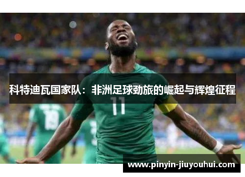 科特迪瓦国家队：非洲足球劲旅的崛起与辉煌征程