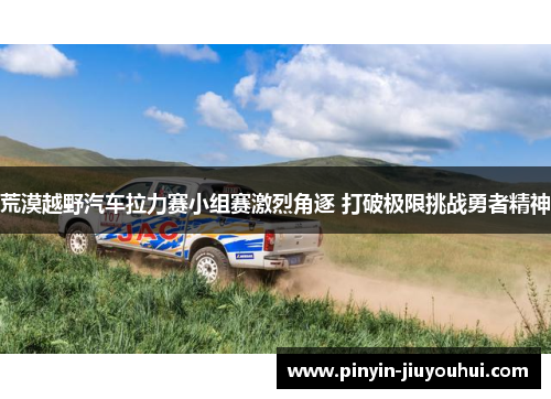荒漠越野汽车拉力赛小组赛激烈角逐 打破极限挑战勇者精神 荒漠越野汽车拉力赛小组赛激烈角逐 打破极限挑战勇者精神